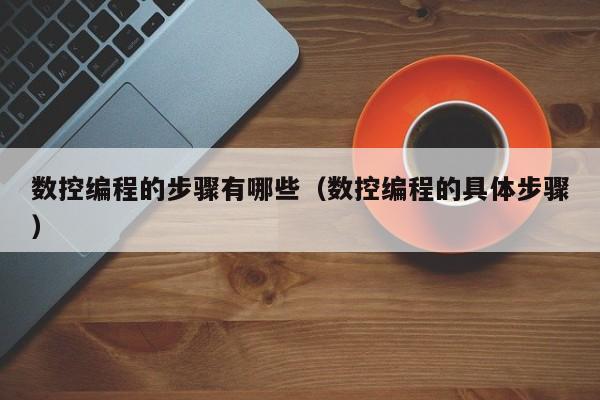 数控编程的步骤有哪些（数控编程的具体步骤）