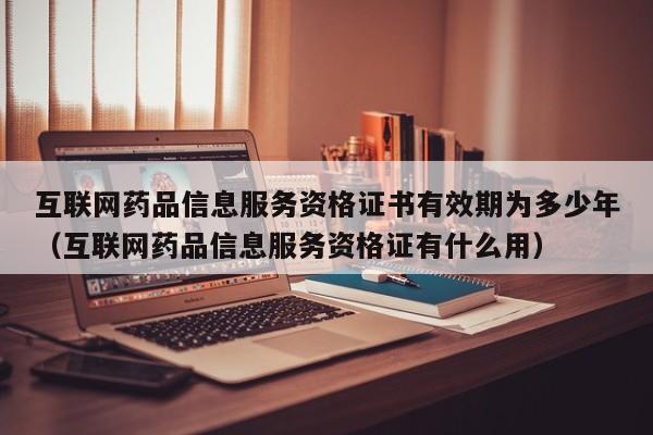 互联网药品信息服务资格证书有效期为多少年（互联网药品信息服务资格证有什么用）