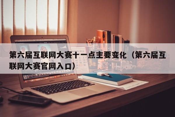 第六届互联网大赛十一点主要变化（第六届互联网大赛官网入口）
