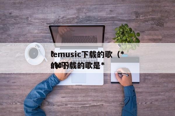 *lemusic下载的歌（*lemusic下载的歌是*的吗）