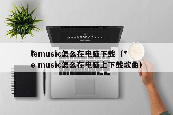 *lemusic怎么在电脑下载（*le music怎么在电脑上下载歌曲）