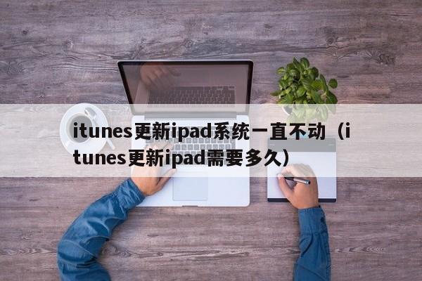 itunes更新ipad系统一直不动（itunes更新ipad需要多久）