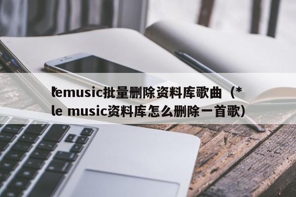 *lemusic批量删除资料库歌曲（*le music资料库怎么删除一首歌）