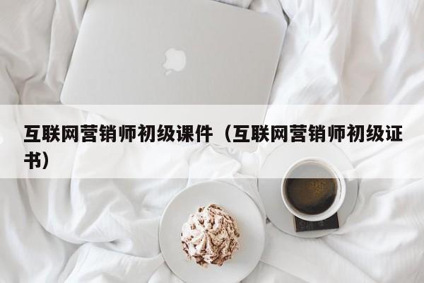 互联网营销师初级课件（互联网营销师初级证书）