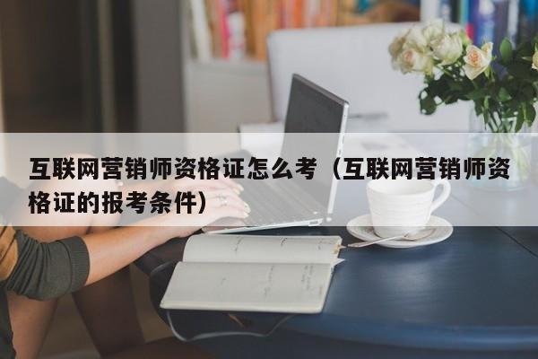 互联网营销师资格证怎么考（互联网营销师资格证的报考条件）