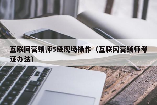 互联网营销师5级现场操作（互联网营销师考证办法）
