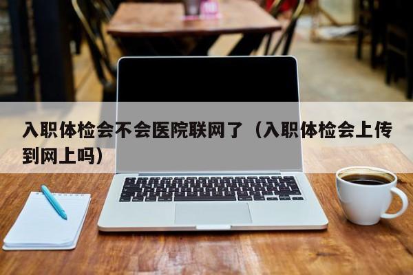 入职体检会不会医院联网了（入职体检会上传到网上吗）