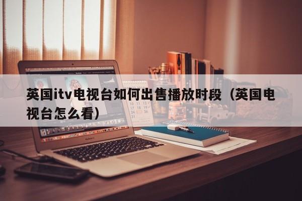 英国itv电视台如何出售播放时段（英国电视台怎么看）