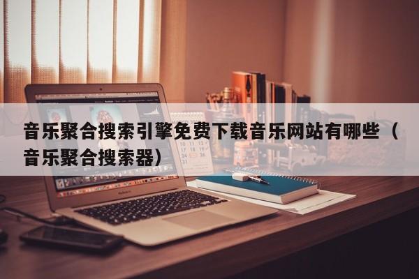 音乐聚合搜索引擎免费下载音乐网站有哪些（音乐聚合搜索器）