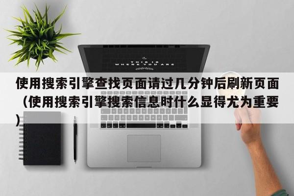 使用搜索引擎查找页面请过几分钟后刷新页面(使用搜索引擎搜索信息时什么显得尤为重要)