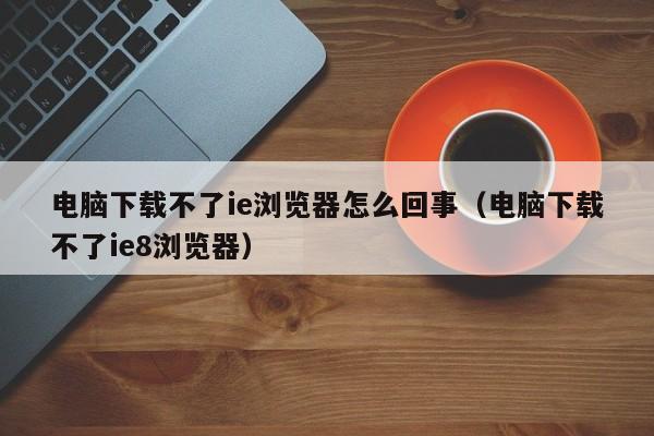 电脑下载不了ie浏览器怎么回事(电脑下载不了ie8浏览器)