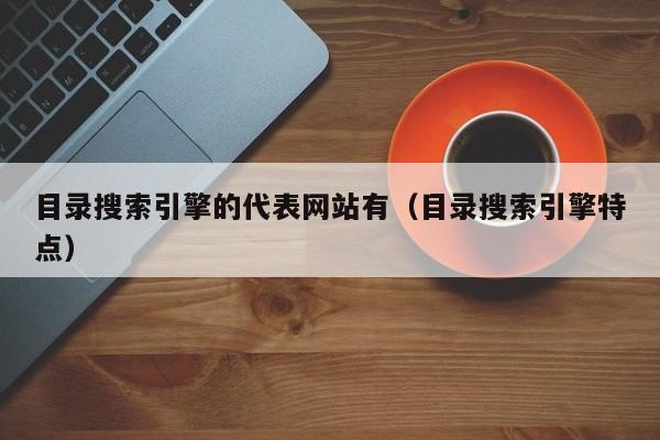 目录搜索引擎的代表网站有(目录搜索引擎特点)