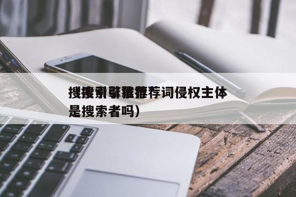 搜索引擎推荐*
(搜索引擎推荐词侵权主体是搜索者吗)