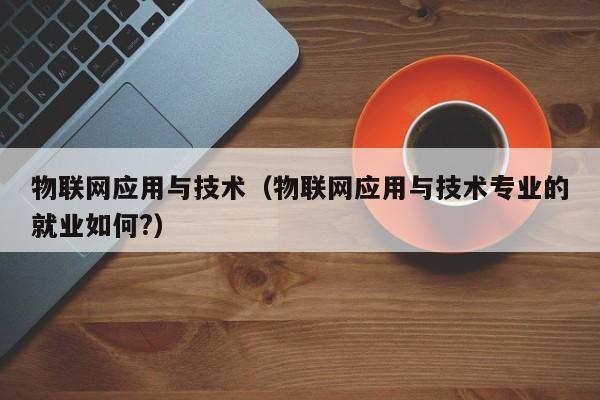 物联网应用与技术(物联网应用与技术专业的就业如何?)